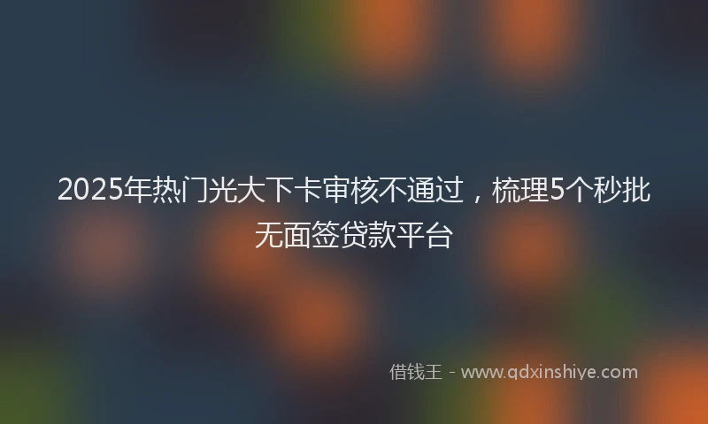 2025年热门光大下卡审核不通过，梳理5个秒批无面签贷款平台