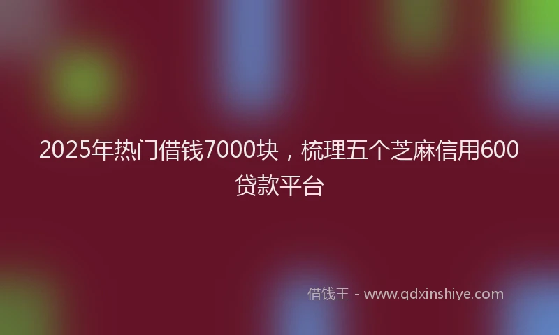 2025年热门借钱7000块，梳理五个芝麻信用600贷款平台
