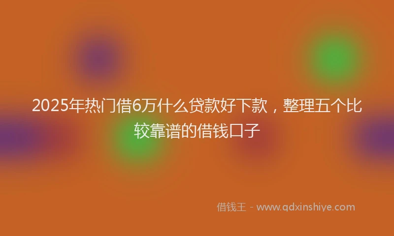 2025年热门借6万什么贷款好下款，整理五个比较靠谱的借钱口子