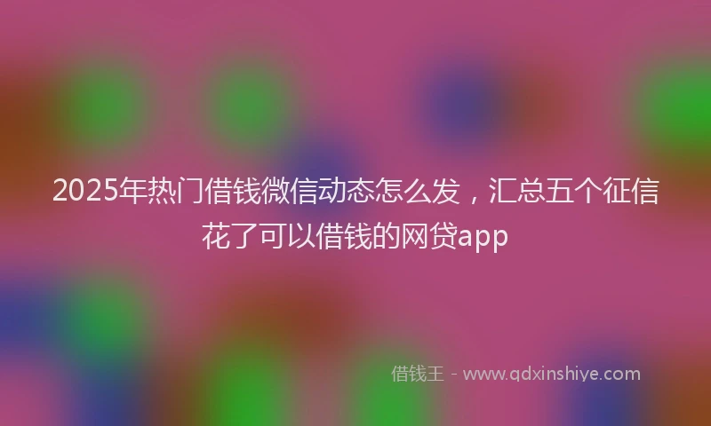 2025年热门借钱微信动态怎么发，汇总五个征信花了可以借钱的网贷app
