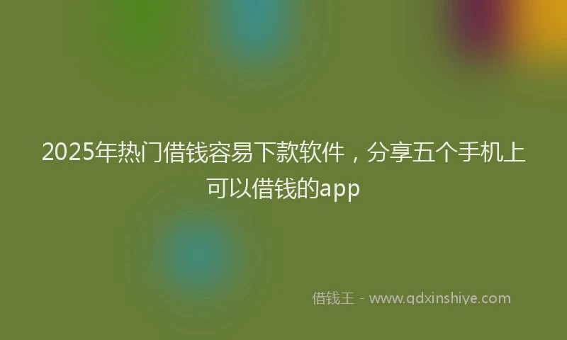 2025年热门借钱容易下款软件，分享五个手机上可以借钱的app