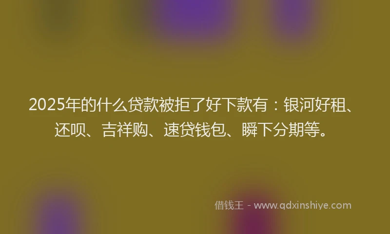 2025年的什么贷款被拒了好下款有：银河好租、还呗、吉祥购、速贷钱包、瞬下分期等。