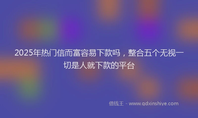 2025年热门信而富容易下款吗，整合五个无视一切是人就下款的平台
