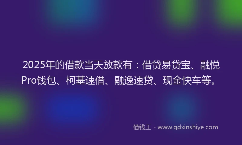2025年的借款当天放款有：借贷易贷宝、融悦Pro钱包、柯基速借、融逸速贷、现金快车等。