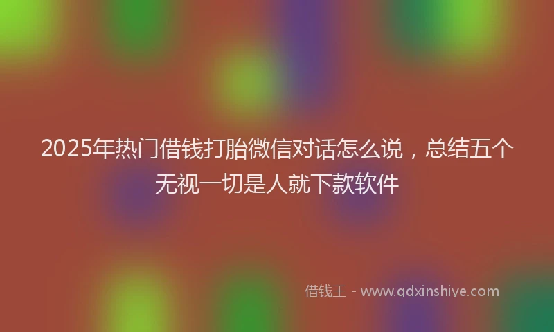 2025年热门借钱打胎微信对话怎么说，总结五个无视一切是人就下款软件