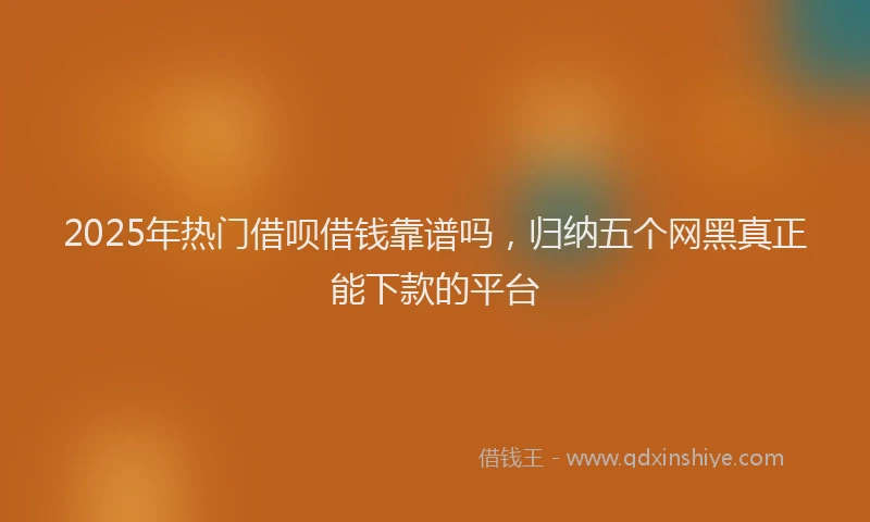 2025年热门借呗借钱靠谱吗，归纳五个网黑真正能下款的平台