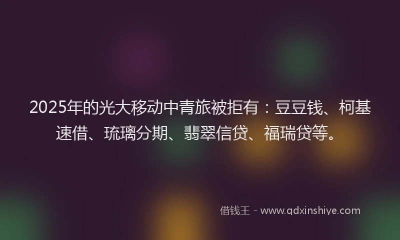 2025年的光大移动中青旅被拒有：豆豆钱、柯基速借、琉璃分期、翡翠信贷、福瑞贷等。