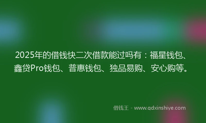 2025年的借钱快二次借款能过吗有：福星钱包、鑫贷Pro钱包、普惠钱包、独品易购、安心购等。