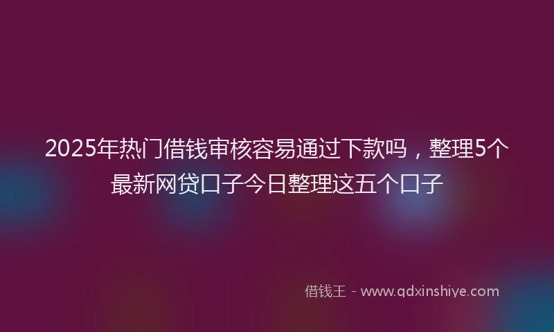 2025年热门借钱审核容易通过下款吗，整理5个最新网贷口子今日整理这五个口子