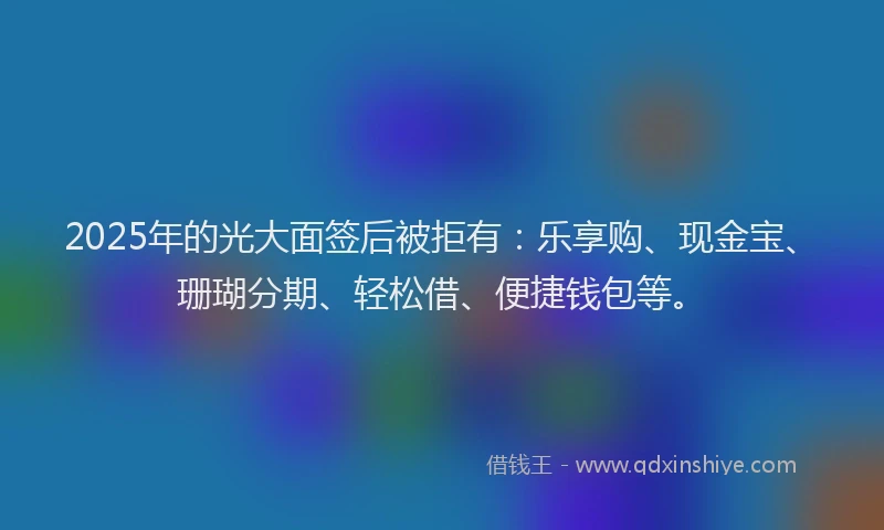 2025年的光大面签后被拒有：乐享购、现金宝、珊瑚分期、轻松借、便捷钱包等。