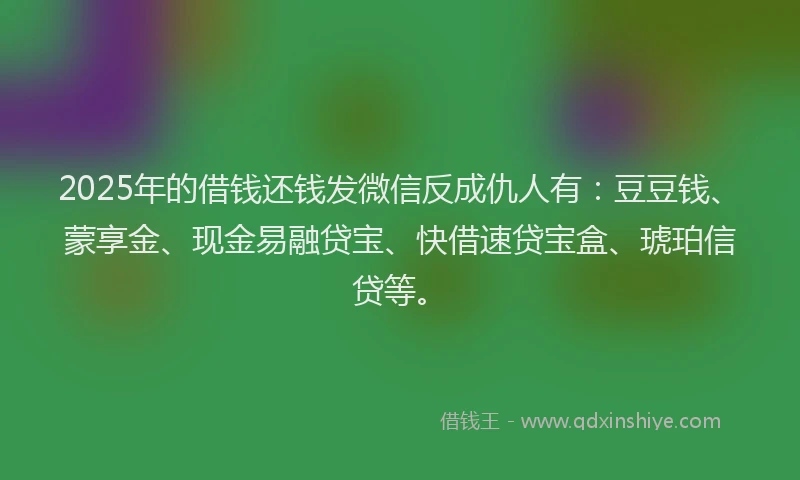 2025年的借钱还钱发微信反成仇人有：豆豆钱、蒙享金、现金易融贷宝、快借速贷宝盒、琥珀信贷等。
