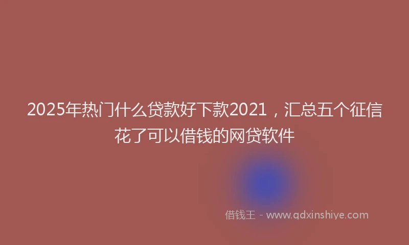 2025年热门什么贷款好下款2021，汇总五个征信花了可以借钱的网贷软件