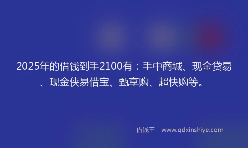 2025年的借钱到手2100有：手中商城、现金贷易、现金侠易借宝、甄享购、超快购等。