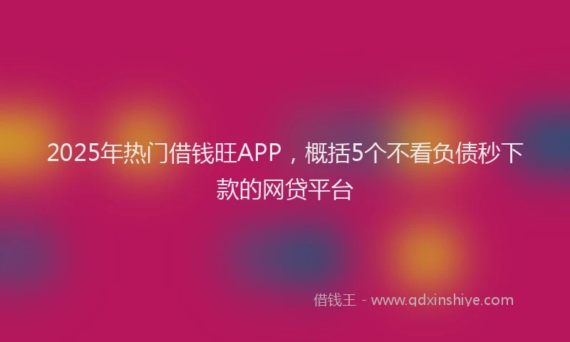 2025年热门借钱旺APP，概括5个不看负债秒下款的网贷平台