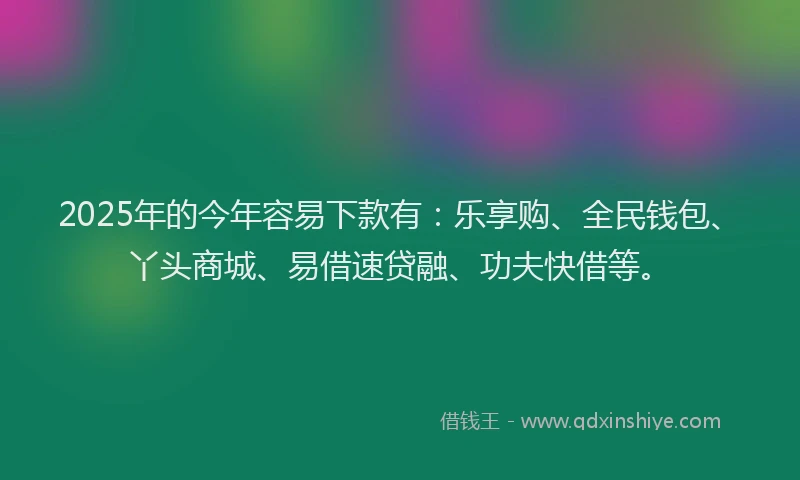 2025年的今年容易下款有：乐享购、全民钱包、丫头商城、易借速贷融、功夫快借等。