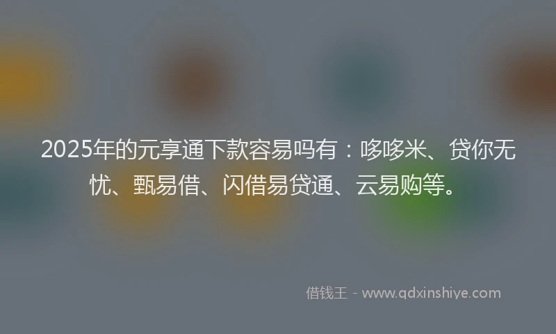 2025年的元享通下款容易吗有：哆哆米、贷你无忧、甄易借、闪借易贷通、云易购等。