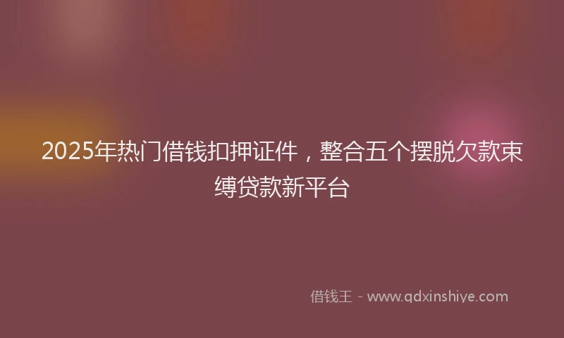 2025年热门借钱扣押证件，整合五个摆脱欠款束缚贷款新平台