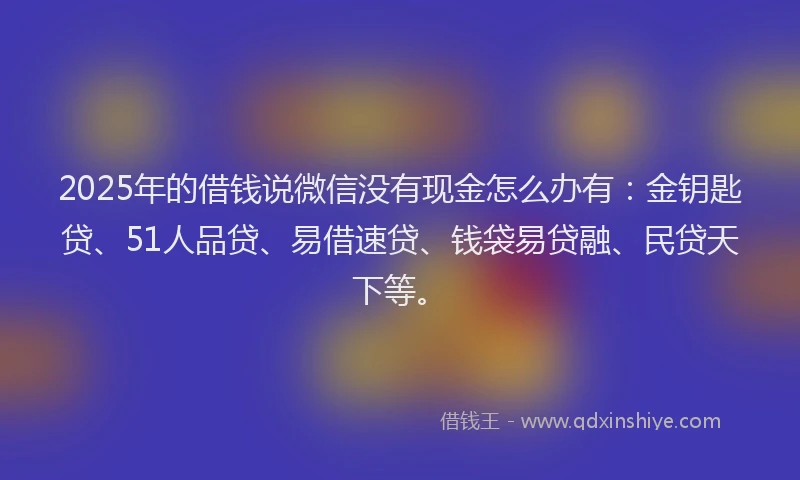2025年的借钱说微信没有现金怎么办有：金钥匙贷、51人品贷、易借速贷、钱袋易贷融、民贷天下等。