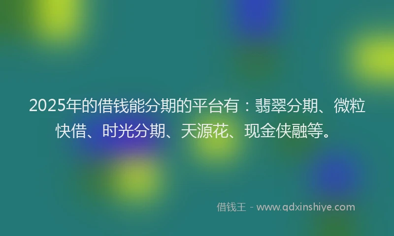 2025年的借钱能分期的平台有：翡翠分期、微粒快借、时光分期、天源花、现金侠融等。