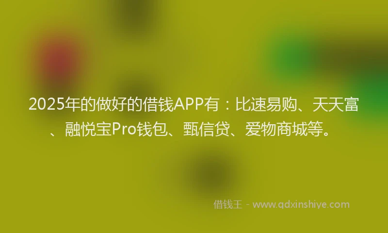 2025年的做好的借钱APP有：比速易购、天天富、融悦宝Pro钱包、甄信贷、爱物商城等。