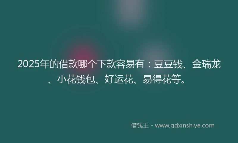 2025年的借款哪个下款容易有：豆豆钱、金瑞龙、小花钱包、好运花、易得花等。