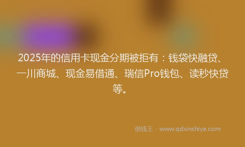 2025年的信用卡现金分期被拒有：钱袋快融贷、一川商城、现金易借通、瑞信Pro钱包、读秒快贷等。