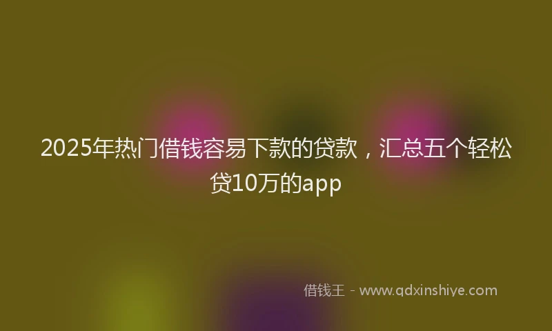 2025年热门借钱容易下款的贷款，汇总五个轻松贷10万的app