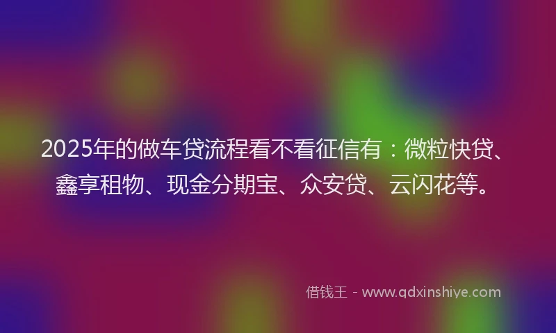 2025年的做车贷流程看不看征信有：微粒快贷、鑫享租物、现金分期宝、众安贷、云闪花等。