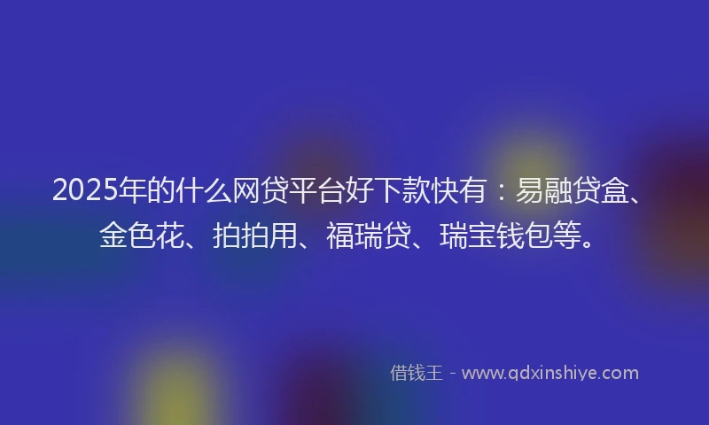 2025年的什么网贷平台好下款快有：易融贷盒、金色花、拍拍用、福瑞贷、瑞宝钱包等。