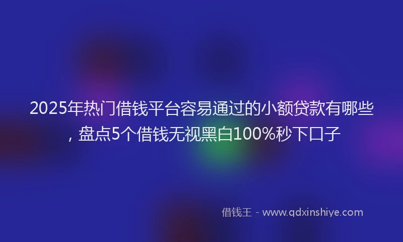 2025年热门借钱平台容易通过的小额贷款有哪些，盘点5个借钱无视黑白100%秒下口子