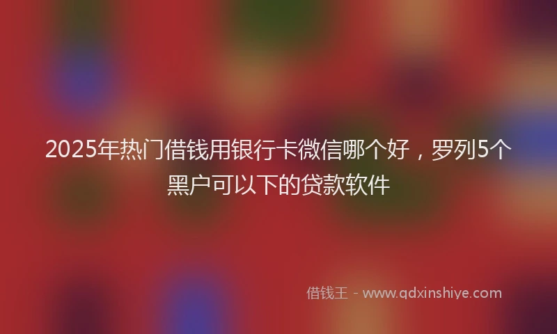 2025年热门借钱用银行卡微信哪个好，罗列5个黑户可以下的贷款软件