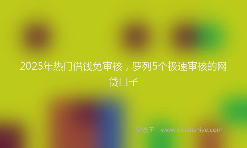 2025年热门借钱免审核，罗列5个极速审核的网贷口子