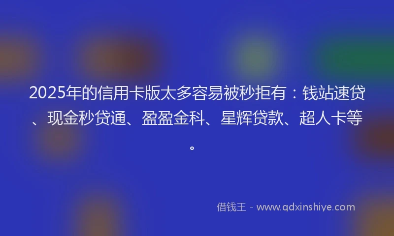2025年的信用卡版太多容易被秒拒有：钱站速贷、现金秒贷通、盈盈金科、星辉贷款、超人卡等。