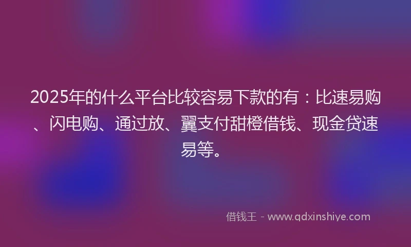 2025年的什么平台比较容易下款的有：比速易购、闪电购、通过放、翼支付甜橙借钱、现金贷速易等。