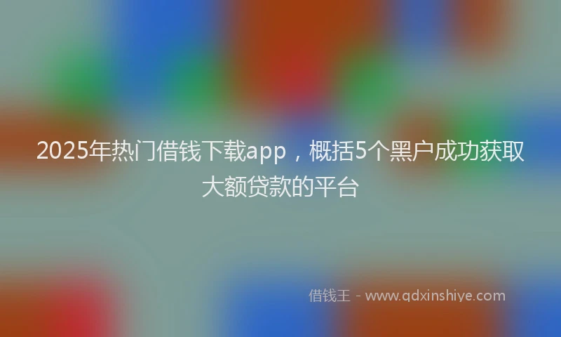 2025年热门借钱下载app，概括5个黑户成功获取大额贷款的平台