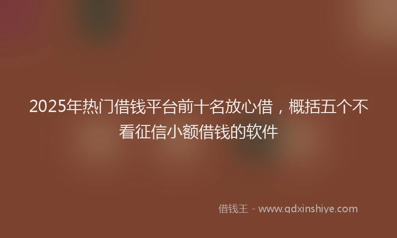 2025年热门借钱平台前十名放心借，概括五个不看征信小额借钱的软件
