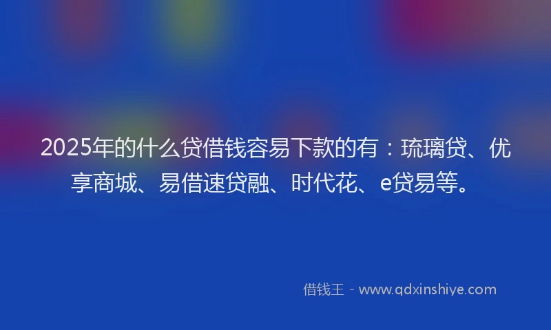 2025年的什么贷借钱容易下款的有：琉璃贷、优享商城、易借速贷融、时代花、e贷易等。