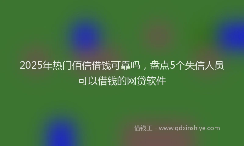 2025年热门佰信借钱可靠吗，盘点5个失信人员可以借钱的网贷软件
