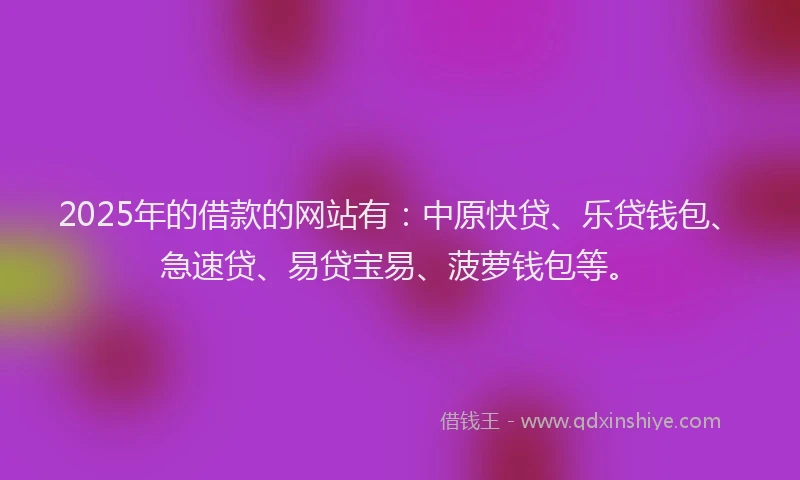 2025年的借款的网站有：中原快贷、乐贷钱包、急速贷、易贷宝易、菠萝钱包等。