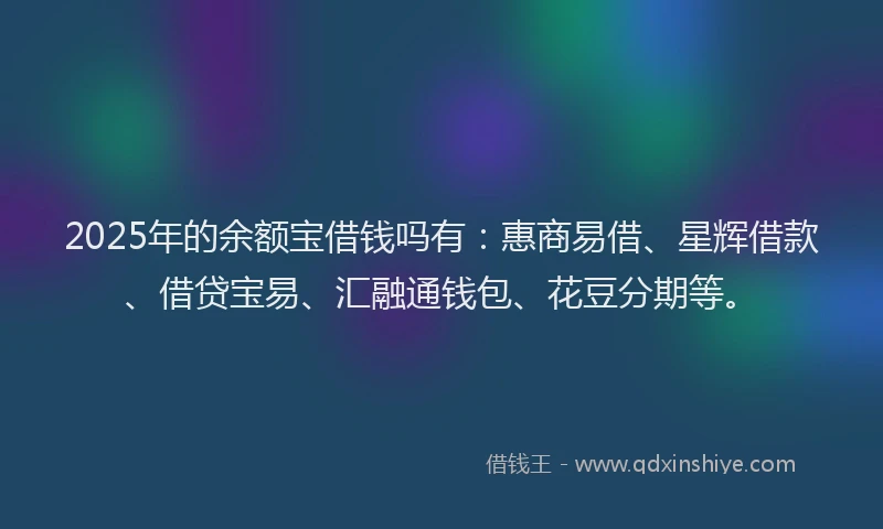2025年的余额宝借钱吗有：惠商易借、星辉借款、借贷宝易、汇融通钱包、花豆分期等。