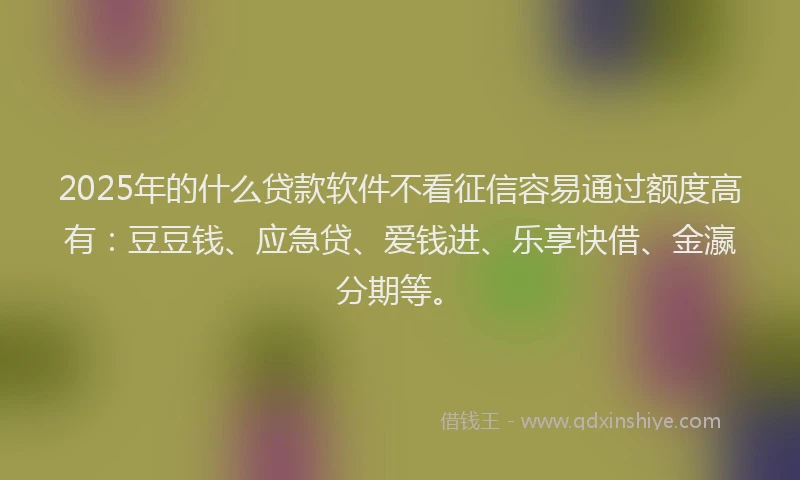 2025年的什么贷款软件不看征信容易通过额度高有：豆豆钱、应急贷、爱钱进、乐享快借、金瀛分期等。