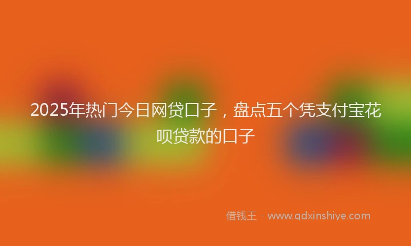 2025年热门今日网贷口子，盘点五个凭支付宝花呗贷款的口子