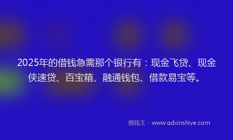 2025年的借钱急需那个银行有：现金飞贷、现金侠速贷、百宝箱、融通钱包、借款易宝等。