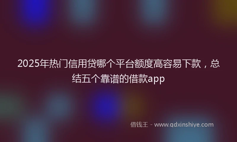 2025年热门信用贷哪个平台额度高容易下款，总结五个靠谱的借款app