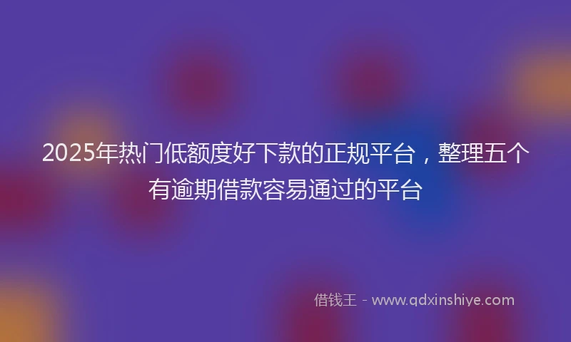 2025年热门低额度好下款的正规平台，整理五个有逾期借款容易通过的平台