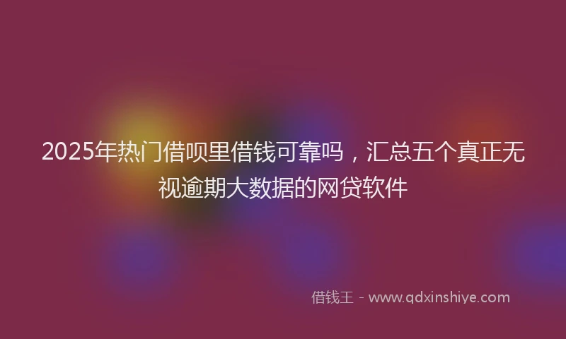 2025年热门借呗里借钱可靠吗，汇总五个真正无视逾期大数据的网贷软件