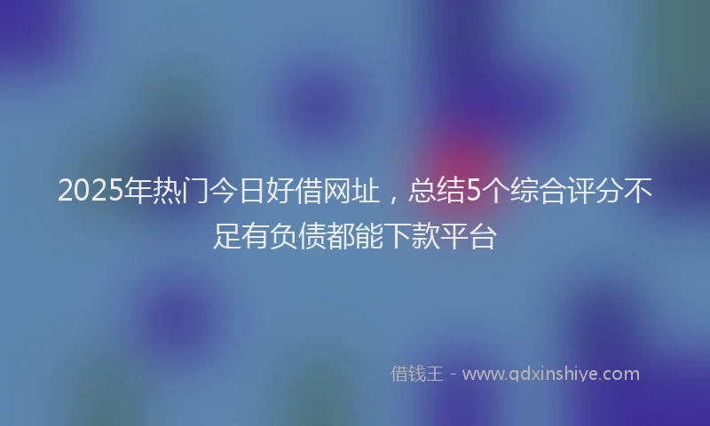 2025年热门今日好借网址，总结5个综合评分不足有负债都能下款平台
