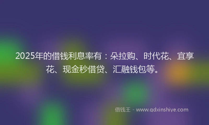 2025年的借钱利息率有：朵拉购、时代花、宜享花、现金秒借贷、汇融钱包等。