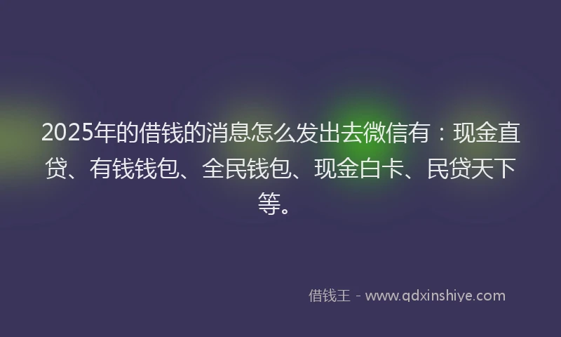 2025年的借钱的消息怎么发出去微信有：现金直贷、有钱钱包、全民钱包、现金白卡、民贷天下等。