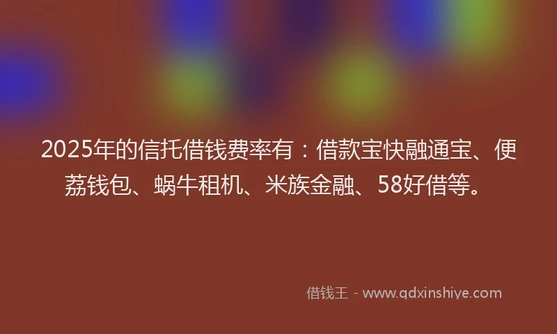 2025年的信托借钱费率有：借款宝快融通宝、便荔钱包、蜗牛租机、米族金融、58好借等。